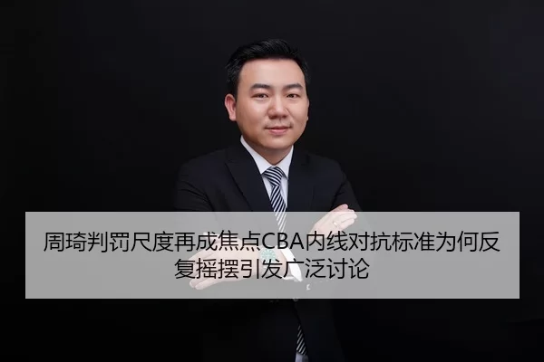 周琦判罚尺度再成焦点CBA内线对抗标准为何反复摇摆引发广泛讨论