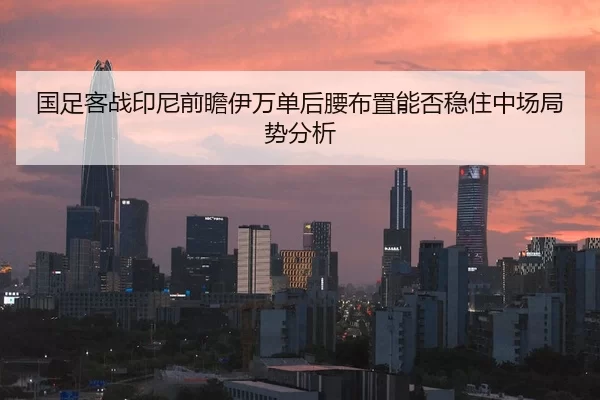 国足客战印尼前瞻伊万单后腰布置能否稳住中场局势分析