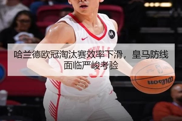哈兰德欧冠淘汰赛效率下滑，皇马防线面临严峻考验
