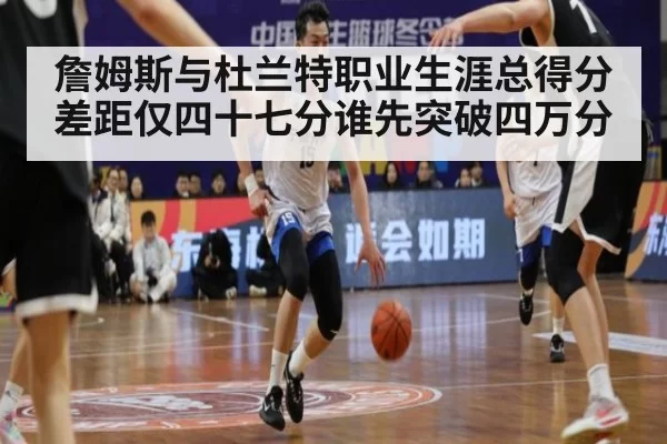 詹姆斯与杜兰特职业生涯总得分差距仅四十七分谁先突破四万分
