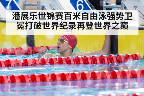 潘展乐世锦赛百米自由泳强势卫冕打破世界纪录再登世界之巅